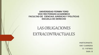UNIVERSIDAD FERMIN TORO
VICE RECTORADO ACADEMICO
FACULTAD DE CIENCIAS JURIDICAS Y POLITICAS
ESCUELA DE DERECHO
LAS OBLIGACIONES
EXTRACONTRACTUALES
PARTICIPANTE:
VIKY CARRERA
CI. 11879932
SAIA: B
 