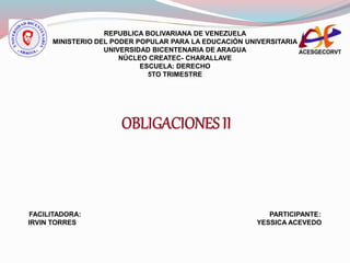 REPUBLICA BOLIVARIANA DE VENEZUELA
MINISTERIO DEL PODER POPULAR PARA LA EDUCACIÒN UNIVERSITARIA
UNIVERSIDAD BICENTENARIA DE ARAGUA
NÙCLEO CREATEC- CHARALLAVE
ESCUELA: DERECHO
5TO TRIMESTRE
5TO TRIMESTRE
OBLIGACIONES II
FACILITADORA: PARTICIPANTE:
IRVIN TORRES YESSICA ACEVEDO
 