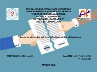 REPÚBLICA BOLIVARIANA DE VENEZUELA
UNIVERSIDAD BICENTENARIA DE ARAGUA
VICERRECTORADO ACADÉMICO
ESCUELA DE DERECHO
CÁTEDRA OBLIGACIONES IV
CREATEC-CHARALLAVE
PROFESOR: JOSÉ MALO. ALUMNO: WILFREDO DÍAZ
V-10.349.489
MARZO 2020.
Acciones derivadas del incumplimiento de las obligaciones
 