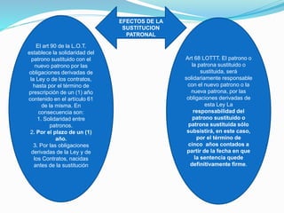 El art 90 de la L.O.T.
establece la solidaridad del
patrono sustituido con el
nuevo patrono por las
obligaciones derivadas de
la Ley o de los contratos,
hasta por el término de
prescripción de un (1) año
contenido en el artículo 61
de la misma. En
consecuencia son:
1. Solidaridad entre
patronos.
2. Por el plazo de un (1)
año.
3. Por las obligaciones
derivadas de la Ley y de
los Contratos, nacidas
antes de la sustitución
Art 68 LOTTT. El patrono o
la patrona sustituido o
sustituida, será
solidariamente responsable
con el nuevo patrono o la
nueva patrona, por las
obligaciones derivadas de
esta Ley La
responsabilidad del
patrono sustituido o
patrona sustituida sólo
subsistirá, en este caso,
por el término de
cinco años contados a
partir de la fecha en que
la sentencia quede
definitivamente firme.
EFECTOS DE LA
SUSTITUCION
PATRONAL
 