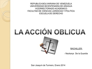 REPUBLICA BOLIVARIANA DE VENEZUELA
UNIVERSIDAD BICENTENARIA DE ARAGUA
VICERRECTORADO ACADEMICO
FACULTAD DE CIENCIAS JURIDICAS Y POLITICA
ESCUELA DE DERECHO

BACHILLER:
- Nackarys De la Guardia

San Joaquín de Turmero, Enero 2014

 
