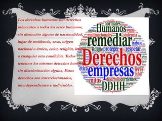 Los derechos humanos son derechos
inherentes a todos los seres humanos,
sin distinción alguna de nacionalidad,
lugar de residencia, sexo, origen
nacional o étnico, color, religión, lengua,
o cualquier otra condición. Todos
tenemos los mismos derechos humanos,
sin discriminación alguna. Estos
derechos son interrelacionados,
interdependientes e indivisibles.