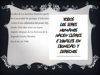 La idea de los derechos humanos partió
de la necesidad de proteger al individuo
contra el uso (arbitrario) del poder del
estado. Esta idea tomó un mayor
impulso después de los horrores de la
Segunda Guerra Mundial.
En el año de 1948
