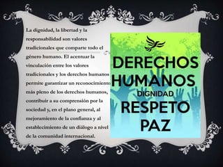 La dignidad, la libertad y la
responsabilidad son valores
tradicionales que comparte todo el
género humano. El acentuar la
vinculación entre los valores
tradicionales y los derechos humanos
permite garantizar un reconocimiento
más pleno de los derechos humanos,
contribuir a su comprensión por la
sociedad y, en el plano general, al
mejoramiento de la confianza y al
establecimiento de un diálogo a nivel
de la comunidad internacional.