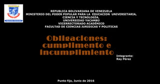 REPUBLICA BOLIVARIANA DE VENEZUELA
MINISTERIO DEL PODER POPULAR PARA LA EDUCACION UNIVERSITARIA,
CIENCIA Y TECNOLOGÍA.
UNIVERSIDAD YACAMBÚ
VICERRECTORADO ACADÉMICO
FACULTAD DE CIENCIAS JURIDICAS Y POLITICAS
Integrante:
Ray Pérez
Punto fijo, Junio de 2016
Obligaciones:
cumplimento e
incumplimiento
 