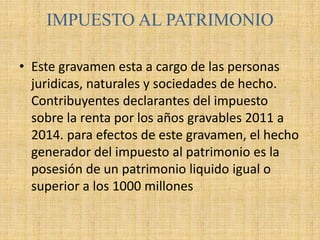 IMPUESTO AL PATRIMONIO
• Este gravamen esta a cargo de las personas
juridicas, naturales y sociedades de hecho.
Contribuyentes declarantes del impuesto
sobre la renta por los años gravables 2011 a
2014. para efectos de este gravamen, el hecho
generador del impuesto al patrimonio es la
posesión de un patrimonio liquido igual o
superior a los 1000 millones
 
