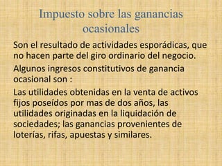 Impuesto sobre las ganancias
ocasionales
Son el resultado de actividades esporádicas, que
no hacen parte del giro ordinario del negocio.
Algunos ingresos constitutivos de ganancia
ocasional son :
Las utilidades obtenidas en la venta de activos
fijos poseídos por mas de dos años, las
utilidades originadas en la liquidación de
sociedades; las ganancias provenientes de
loterías, rifas, apuestas y similares.
 