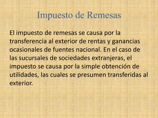 Impuesto de Remesas
El impuesto de remesas se causa por la
transferencia al exterior de rentas y ganancias
ocasionales de fuentes nacional. En el caso de
las sucursales de sociedades extranjeras, el
impuesto se causa por la simple obtención de
utilidades, las cuales se presumen transferidas al
exterior.
 