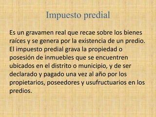 Impuesto predial
Es un gravamen real que recae sobre los bienes
raíces y se genera por la existencia de un predio.
El impuesto predial grava la propiedad o
posesión de inmuebles que se encuentren
ubicados en el distrito o municipio, y de ser
declarado y pagado una vez al año por los
propietarios, poseedores y usufructuarios en los
predios.
 
