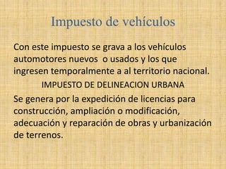 Impuesto de vehículos
Con este impuesto se grava a los vehículos
automotores nuevos o usados y los que
ingresen temporalmente a al territorio nacional.
IMPUESTO DE DELINEACION URBANA
Se genera por la expedición de licencias para
construcción, ampliación o modificación,
adecuación y reparación de obras y urbanización
de terrenos.
 