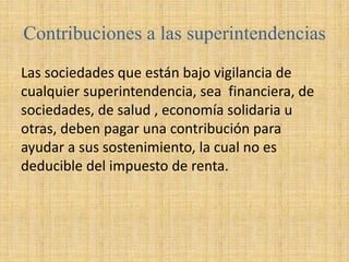 Contribuciones a las superintendencias
Las sociedades que están bajo vigilancia de
cualquier superintendencia, sea financiera, de
sociedades, de salud , economía solidaria u
otras, deben pagar una contribución para
ayudar a sus sostenimiento, la cual no es
deducible del impuesto de renta.
 