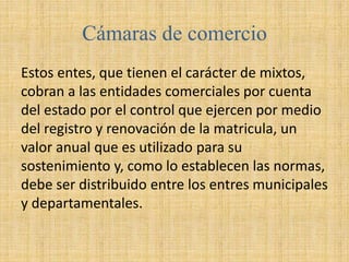 Cámaras de comercio
Estos entes, que tienen el carácter de mixtos,
cobran a las entidades comerciales por cuenta
del estado por el control que ejercen por medio
del registro y renovación de la matricula, un
valor anual que es utilizado para su
sostenimiento y, como lo establecen las normas,
debe ser distribuido entre los entres municipales
y departamentales.
 