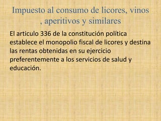 Impuesto al consumo de licores, vinos
, aperitivos y similares
El articulo 336 de la constitución política
establece el monopolio fiscal de licores y destina
las rentas obtenidas en su ejercicio
preferentemente a los servicios de salud y
educación.
 