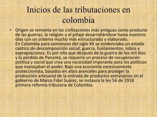 Inicios de las tributaciones en
colombia
• Origen se remonta en las civilizaciones más antiguas como producto
de las guerras, la religión y el pillaje desarrollándose hasta nuestros
días con un sistema mucho más estructurado y elaborado.
En Colombia para comienzos del siglo XX se evidenciaba un estado
caótico de descomposición social, guerra, fusilamientos, robos y
expropiaciones. Es por ello que después de la guerra de los mil días
y la pérdida de Panamá, se requería un proceso de recuperación
política y social que crea una necesidad imperante para los políticos
que manejaban el poder. Bajo una economía excesivamente
proteccionista, basados en altos aranceles para proteger la
producción artesanal de la entrada de productos extranjeros en el
gobierno de Marco Fidel Suárez, se instaura la ley 56 de 1918
primera reforma tributaria de Colombia.
 