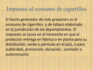 Impuesto al consumo de cigarrillos
El hecho generador de este gravamen es el
consumo de cigarrillos y de tabaco elaborado
en la jurisdicción de los departamentos. El
impuesto se causa en el momento en que el
productor entrega en fabrica o en planta para su
distribución, venta o permuta en el país, o para
publicidad, promoción, donación , comisión o
autoconsumo
 