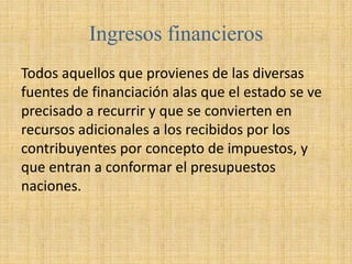 Ingresos financieros
Todos aquellos que provienes de las diversas
fuentes de financiación alas que el estado se ve
precisado a recurrir y que se convierten en
recursos adicionales a los recibidos por los
contribuyentes por concepto de impuestos, y
que entran a conformar el presupuestos
naciones.
 