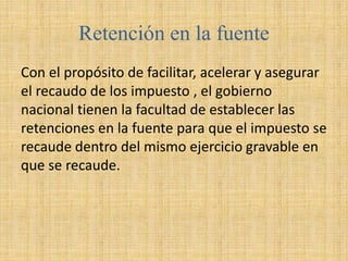 Retención en la fuente
Con el propósito de facilitar, acelerar y asegurar
el recaudo de los impuesto , el gobierno
nacional tienen la facultad de establecer las
retenciones en la fuente para que el impuesto se
recaude dentro del mismo ejercicio gravable en
que se recaude.
 