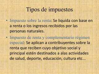 Tipos de impuestos
• Impuesto sobre la renta: Se liquida con base en
a renta o los ingresos recibidos por las
personas naturales.
• Impuesto de renta y complementario régimen
especial: Se aplican a contribuyentes sobre la
renta que reciben cuyo objetivo social y
principal estén destinados a alas actividades
de salud, deporte, educación, cultura etc...
 