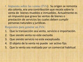 • Impuesto sobre las ventas (IVA): Su origen se remonta
ala colonia, era una contribución que recaía sobre la
venta de bienes muebles e inmuebles. Actualmente es
un impuesto que grava las ventas de bienes o
prestación de servicios las cuales deben cumplir
personas naturales y jurídicas.
Requisitos para generar un IVA:
1. Que la transacción sea venta, servicio o importación.
2. Que siendo venta no este excluida
3. Que siendo servicio no este exceptuado.
4. El objeto de la venta no puede ser activo fijo.
5. Que la venta sea realizada por un comercial habitual.
 