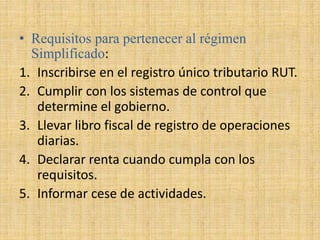 • Requisitos para pertenecer al régimen
Simplificado:
1. Inscribirse en el registro único tributario RUT.
2. Cumplir con los sistemas de control que
determine el gobierno.
3. Llevar libro fiscal de registro de operaciones
diarias.
4. Declarar renta cuando cumpla con los
requisitos.
5. Informar cese de actividades.
 