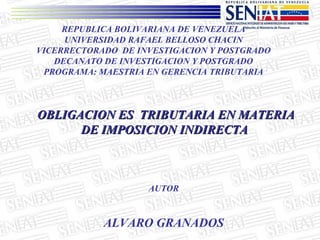 REPUBLICA BOLIVARIANA DE VENEZUELA UNIVERSIDAD RAFAEL BELLOSO CHACIN VICERRECTORADO  DE INVESTIGACION Y POSTGRADO DECANATO DE INVESTIGACION Y POSTGRADO PROGRAMA: MAESTRIA EN GERENCIA TRIBUTARIA OBLIGACION ES  TRIBUTARIA EN MATERIA DE IMPOSICION INDIRECTA  AUTOR ALVARO GRANADOS 