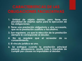 CARACTERISTICAS DE LAS
OBLIGACIONES FACULTATIVAS
1. Unidad de objeto debido, pero tiene una
pluralidad de objetos aptos para la ejecución de
las obligaciones.
2. Tiene una prestación obligatoria y otra accesoria,
que es la prestación sustituta o facultativa.
3. Son regulares, ya que la elección de la prestación
siempre le corresponde al deudor.
4. No se requiere que el acreedor de su
consentimiento.
5. El vínculo jurídico es uno.
6. Se extingue cuando la prestación principal
perece, desaparece, resulta nula o imposible de
cumplir por causas no imputables al deudor.
 
