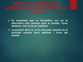 DUDA DE LA PRESTACION:
ALTERNATIVA O FACULTATIVA, ART.
1171 CC
 Se entenderá que es facultativa, por ser la
alternativa más onerosa para el deudor. Favor
debitoris, más no favor creditoris.
 La posición del C.C. es la más justa, basada en el
principio romano favor debitoris – favor del
deudor.
 