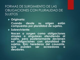 FORMAS DE SURGIMIENTO DE LAS
OBLIGACIONES CON PLURALIDAD DE
SUJETOS
 Originaria:
Cuando desde su origen están
compuestas por pluralidad de sujetos.
 Sobreviviente:
Nacen o surgen como obligaciones
simples o singulares atendiendo al
sujeto, pero posteriormente devienen
en obligaciones con pluralidad de
sujetos. Ejm: herederos del causante,
que pueden ser acreedores o
deudores.
 