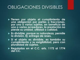 OBLIGACIONES DIVISIBLES
 Tienen por objeto el cumplimiento de
una obligación por partes o fracciones,
por uno o varios sujetos, en beneficio de
uno o varios acreedores, la prestación no
pierde su unidad, utilidad o calidad.
 Es divisible, porque su naturaleza, permite
la división. Ej: entrega de reses.
 Si el objeto es divisible, es también su
cumplimiento y su exigibilidad, pero con
pluralidad de sujetos.
 Reguladas en el C.C. arts. 1172 al 1774
del CC.
 