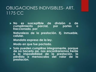 OBLIGACIONES INDIVISIBLES- ART.
1175 CC
 No es susceptible de división o de
cumplimiento parcial, por partes o
fraccionado, por:
Naturaleza de la prestación. Ej. Inmueble,
celular.
Mandato expreso de la ley.
Modo en que fue pactada.
 Solo pueden cumplirse íntegramente, porque
de no hacerlo así, nos encontraríamos frente
a la imposibilidad de la prestación, la
pérdida o menoscabo del valor de la
prestación.
 