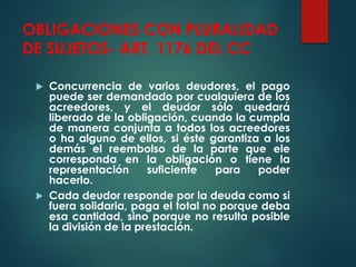 OBLIGACIONES CON PLURALIDAD
DE SUJETOS- ART. 1176 DEL CC
 Concurrencia de varios deudores, el pago
puede ser demandado por cualquiera de los
acreedores, y el deudor sólo quedará
liberado de la obligación, cuando la cumpla
de manera conjunta a todos los acreedores
o ha alguno de ellos, si éste garantiza a los
demás el reembolso de la parte que ele
corresponda en la obligación o tiene la
representación suficiente para poder
hacerlo.
 Cada deudor responde por la deuda como si
fuera solidaria, paga el total no porque deba
esa cantidad, sino porque no resulta posible
la división de la prestación.
 