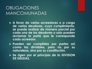 OBLIGACIONES
MANCOMUNADAS
 A favor de varios acreedores o a cargo
de varios deudores, cuyo cumplimiento,
se puede realizar de manera parcial por
cada uno de los deudores o solo pueden
reclamar la parte que le corresponde
cada acreedor.
 Pueden ser cumplidas por partes así
como las divisibles, pero no por su
naturaleza, sino por su constitución.
 Se rigen por el principio de la DIVISION
DE DEUDAS.
 