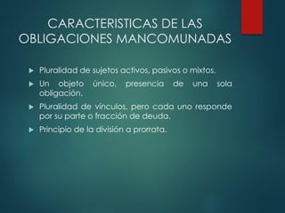 CARACTERISTICAS DE LAS
OBLIGACIONES MANCOMUNADAS
 Pluralidad de sujetos activos, pasivos o mixtos.
 Un objeto único, presencia de una sola
obligación.
 Pluralidad de vínculos, pero cada uno responde
por su parte o fracción de deuda.
 Principio de la división a prorrata.
 