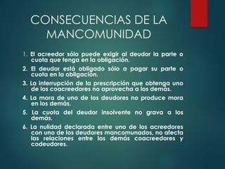 CONSECUENCIAS DE LA
MANCOMUNIDAD
1. El acreedor sólo puede exigir al deudor la parte o
cuota que tenga en la obligación.
2. El deudor está obligado sólo a pagar su parte o
cuota en la obligación.
3. La interrupción de la prescripción que obtenga uno
de los coacreedores no aprovecha a los demás.
4. La mora de uno de los deudores no produce mora
en los demás.
5. La cuota del deudor insolvente no grava a los
demás.
6. La nulidad declarada entre uno de los acreedores
con uno de los deudores mancomunados, no afecta
las relaciones entre los demás coacreedores y
codeudores.
 