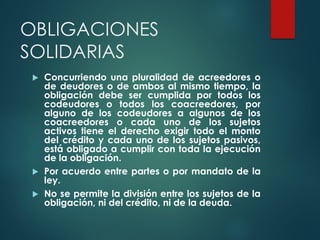 OBLIGACIONES
SOLIDARIAS
 Concurriendo una pluralidad de acreedores o
de deudores o de ambos al mismo tiempo, la
obligación debe ser cumplida por todos los
codeudores o todos los coacreedores, por
alguno de los codeudores a algunos de los
coacreedores o cada uno de los sujetos
activos tiene el derecho exigir todo el monto
del crédito y cada uno de los sujetos pasivos,
está obligado a cumplir con toda la ejecución
de la obligación.
 Por acuerdo entre partes o por mandato de la
ley.
 No se permite la división entre los sujetos de la
obligación, ni del crédito, ni de la deuda.
 