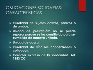 OBLIGACIONES SOLIDARIAS:
CARACTERISTICAS
 Pluralidad de sujetos activos, pasivos o
de ambos.
 Unidad de prestación: no se puede
separar porque se ha constituido para ser
cumplida de manera unitaria.
 Unidad de causa.
 Pluralidad de vínculos concentrados o
coligados.
 Carácter expreso de la solidaridad. Art.
1183 CC.
 