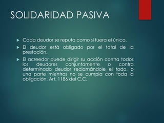 SOLIDARIDAD PASIVA
 Cada deudor se reputa como si fuera el único.
 El deudor está obligado por el total de la
prestación.
 El acreedor puede dirigir su acción contra todos
los deudores conjuntamente o contra
determinado deudor reclamándole el todo, o
una parte mientras no se cumpla con toda la
obligación. Art. 1186 del C.C.
 