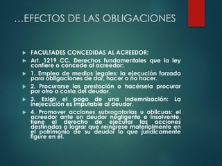 …EFECTOS DE LAS OBLIGACIONES
 FACULTADES CONCEDIDAS AL ACREEDOR:
 Art. 1219 CC. Derechos fundamentales que la ley
confiere o concede al acreedor:
 1. Empleo de medios legales: la ejecución forzada
para obligaciones de dar, hacer o no hacer.
 2. Procurarse las prestación o hacérsela procurar
por otro a costa del deudor.
 3. Exigir el pago de una indemnización: La
inejecución es imputable al deudor.
 4. Promover acciones subrogatorias u oblicuas: el
acreedor ante un deudor negligente e insolvente,
tiene el derecho de ejecutar las acciones
destinadas a lograr que reingrese materialmente en
el patrimonio de su deudor lo que jurídicamente
figure en él.
 