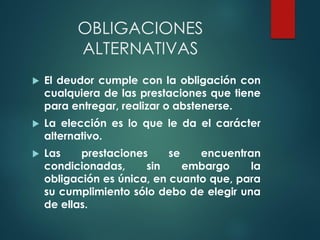 OBLIGACIONES
ALTERNATIVAS
 El deudor cumple con la obligación con
cualquiera de las prestaciones que tiene
para entregar, realizar o abstenerse.
 La elección es lo que le da el carácter
alternativo.
 Las prestaciones se encuentran
condicionadas, sin embargo la
obligación es única, en cuanto que, para
su cumplimiento sólo debo de elegir una
de ellas.
 