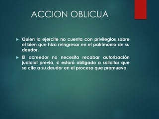 ACCION OBLICUA
 Quien la ejercite no cuenta con privilegios sobre
el bien que hizo reingresar en el patrimonio de su
deudor.
 El acreedor no necesita recabar autorización
judicial previa, si estará obligado a solicitar que
se cite a su deudor en el proceso que promueva.
 
