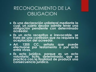 RECONOCIMIENTO DE LA
OBLIGACION
 Es una declaración unilateral mediante la
cual, un sujeto deudor admite tener una
obligación pendiente con determinado
acreedor.
 Es un acto receptivo e irrevocable, se
trata de una confesión que no requiere la
aceptación del acreedor.
 Art. 1205 CC, señala que puede
efectuarse por testamento o por acto
entre vivos.
 Es acto jurídico, porque es un acto
voluntario, lícito, determinado, que se
practica con la finalidad de producir una
consecuencia jurídica.
 