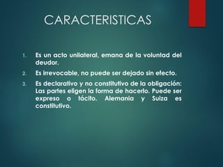 CARACTERISTICAS
1. Es un acto unilateral, emana de la voluntad del
deudor.
2. Es irrevocable, no puede ser dejado sin efecto.
3. Es declarativo y no constitutivo de la obligación:
Las partes eligen la forma de hacerlo. Puede ser
expreso o tácito. Alemania y Suiza es
constitutivo.
 