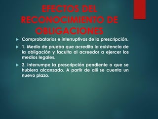 EFECTOS DEL
RECONOCIMIENTO DE
OBLIGACIONES
 Comprobatorios e interruptivos de la prescripción.
 1. Medio de prueba que acredita la existencia de
la obligación y faculta al acreedor a ejercer los
medios legales.
 2. Interrumpe la prescripción pendiente o que se
hubiera alcanzado. A partir de allí se cuenta un
nuevo plazo.
 