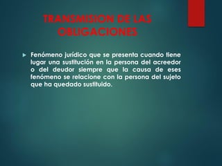 TRANSMISION DE LAS
OBLIGACIONES
 Fenómeno jurídico que se presenta cuando tiene
lugar una sustitución en la persona del acreedor
o del deudor siempre que la causa de eses
fenómeno se relacione con la persona del sujeto
que ha quedado sustituido.
 