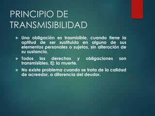 PRINCIPIO DE
TRANSMISIBILIDAD
 Una obligación es trasmisible, cuando tiene la
aptitud de ser sustituida en alguno de sus
elementos personales o sujetos, sin alteración de
su sustancia.
 Todos los derechos y obligaciones son
transmisibles. Ej: la muerte.
 No existe problema cuando se trata de la calidad
de acreedor, a diferencia del deudor.
 