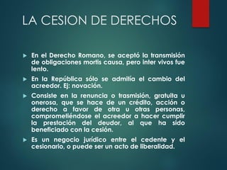 LA CESION DE DERECHOS
 En el Derecho Romano, se aceptó la transmisión
de obligaciones mortis causa, pero inter vivos fue
lento.
 En la República sólo se admitía el cambio del
acreedor. Ej: novación.
 Consiste en la renuncia o trasmisión, gratuita u
onerosa, que se hace de un crédito, acción o
derecho a favor de otra u otras personas,
comprometiéndose el acreedor a hacer cumplir
la prestación del deudor, al que ha sido
beneficiado con la cesión.
 Es un negocio jurídico entre el cedente y el
cesionario, o puede ser un acto de liberalidad.
 