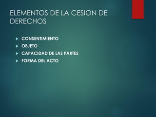 ELEMENTOS DE LA CESION DE
DERECHOS
 CONSENTIMIENTO
 OBJETO
 CAPACIDAD DE LAS PARTES
 FORMA DEL ACTO
 