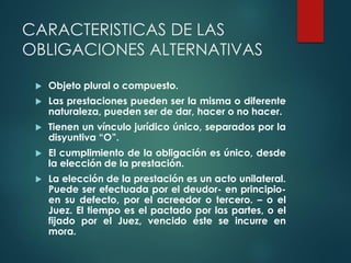 CARACTERISTICAS DE LAS
OBLIGACIONES ALTERNATIVAS
 Objeto plural o compuesto.
 Las prestaciones pueden ser la misma o diferente
naturaleza, pueden ser de dar, hacer o no hacer.
 Tienen un vínculo jurídico único, separados por la
disyuntiva “O”.
 El cumplimiento de la obligación es único, desde
la elección de la prestación.
 La elección de la prestación es un acto unilateral.
Puede ser efectuada por el deudor- en principio-
en su defecto, por el acreedor o tercero. – o el
Juez. El tiempo es el pactado por las partes, o el
fijado por el Juez, vencido éste se incurre en
mora.
 