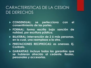 CARACTERISTICAS DE LA CESION
DE DERECHOS
 CONSENSUAL: se perfecciona con el
consentimiento de las partes.
 FORMAL: forma escrita bajo sanción de
nulidad, por escritura pública.
 BILATERAL: intervención de 2 ó más personas,
en la cual, una reemplaza a la otra.
 PRESTACIONES RECIPROCAS: es onerosa. Ej.
Contrato.
 GARANTIAS: incluye todas las garantías que
se hubieran ofrecido al cedente. Reales,
personales y accesorias.
 