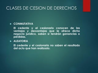 CLASES DE CESION DE DERECHOS
 CONMUTATIVA
El cedente y el cesionario conocen de las
ventajas y desventajas que le ofrece dicho
negocio jurídico, saben si tendrán ganancias o
pérdidas.
 ALEATORIA
El cedente y el cesionario no saben el resultado
del acto que han realizado.
 